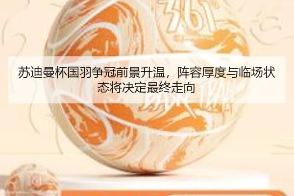 苏迪曼杯国羽争冠前景升温，阵容厚度与临场状态将决定最终走向